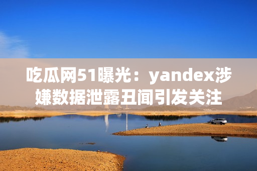 吃瓜网51曝光：yandex涉嫌数据泄露丑闻引发关注