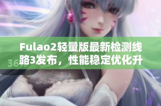 Fulao2轻量版最新检测线路3发布，性能稳定优化升级