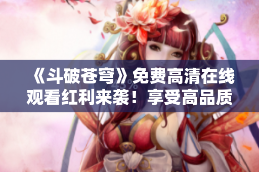 《斗破苍穹》免费高清在线观看红利来袭！享受高品质视觉盛宴！