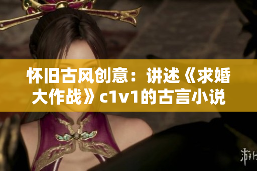 怀旧古风创意：讲述《求婚大作战》c1v1的古言小说