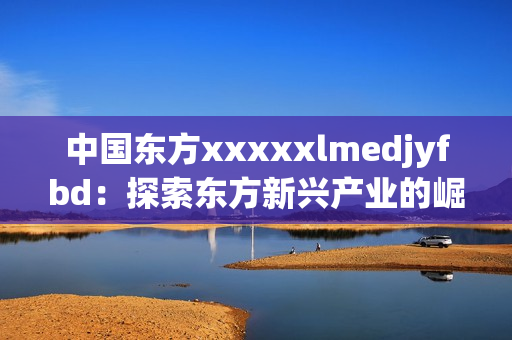 中国东方xxxxxlmedjyfbd：探索东方新兴产业的崛起与创新