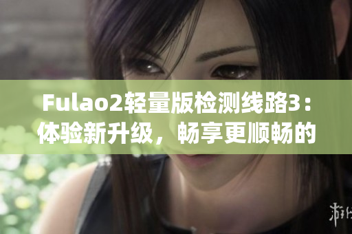 Fulao2轻量版检测线路3：体验新升级，畅享更顺畅的网络连接(1)