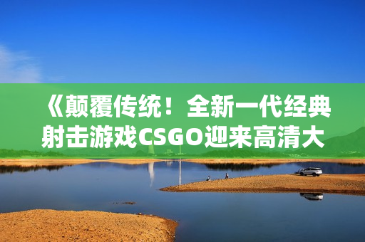 《颠覆传统！全新一代经典射击游戏CSGO迎来高清大片955》