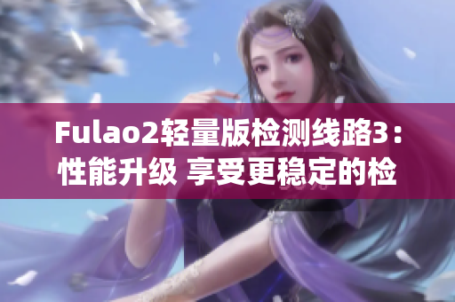 Fulao2轻量版检测线路3：性能升级 享受更稳定的检测服务(1)