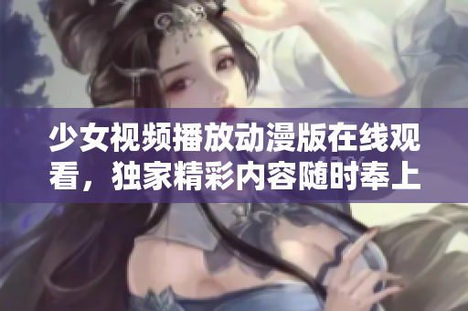 少女视频播放动漫版在线观看，独家精彩内容随时奉上