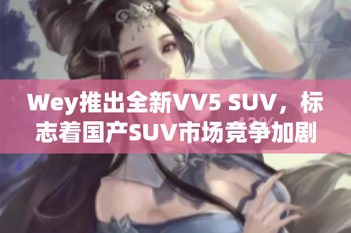 Wey推出全新VV5 SUV，标志着国产SUV市场竞争加剧