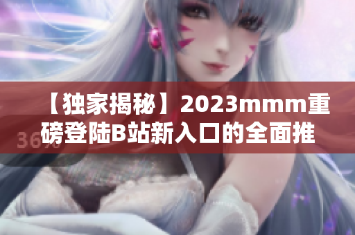 【独家揭秘】2023mmm重磅登陆B站新入口的全面推广策略