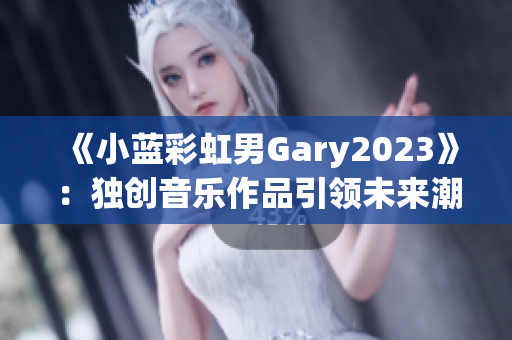 《小蓝彩虹男Gary2023》：独创音乐作品引领未来潮流