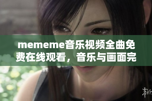 mememe音乐视频全曲免费在线观看，音乐与画面完美结合！