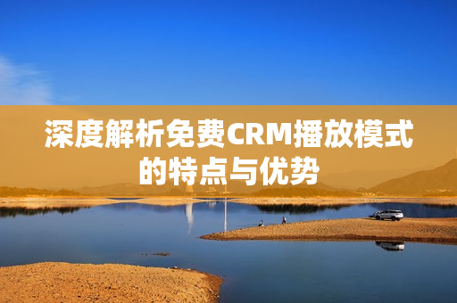 深度解析免费CRM播放模式的特点与优势