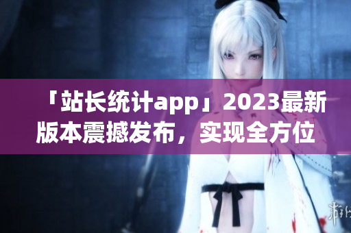 「站长统计app」2023最新版本震撼发布，实现全方位数据监测(1)