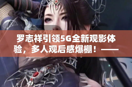 罗志祥引领5G全新观影体验，多人观后感爆棚！——影评