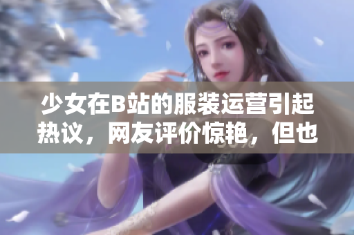 少女在B站的服装运营引起热议，网友评价惊艳，但也存在问题