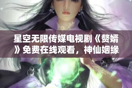 星空无限传媒电视剧《赘婿》免费在线观看，神仙姻缘产生跨界火花