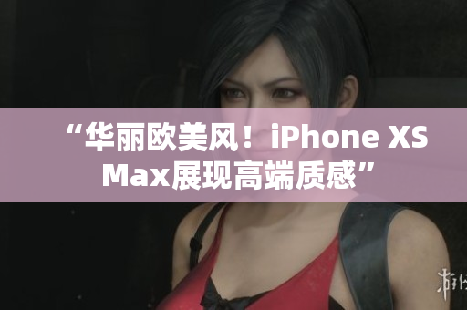 “华丽欧美风！iPhone XS Max展现高端质感”