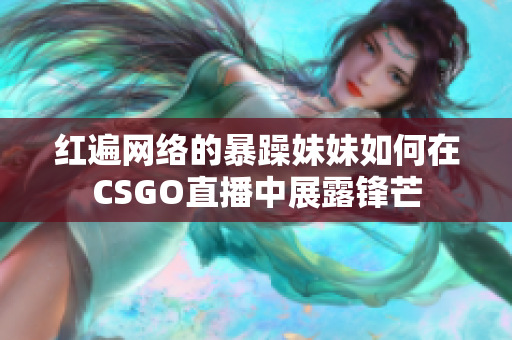 红遍网络的暴躁妹妹如何在CSGO直播中展露锋芒