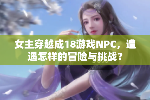 女主穿越成18游戏NPC，遭遇怎样的冒险与挑战？