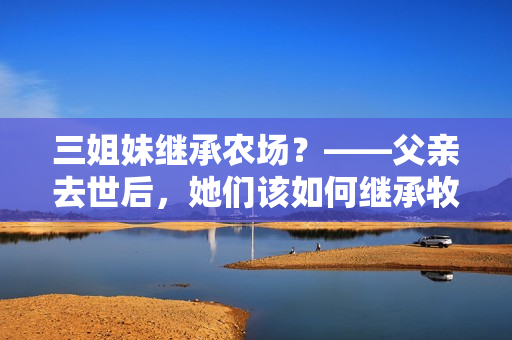 三姐妹继承农场？——父亲去世后，她们该如何继承牧场并应对困难