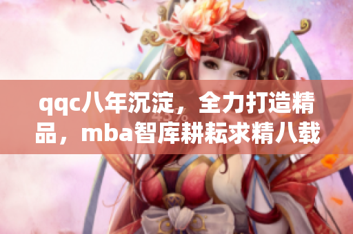 qqc八年沉淀，全力打造精品，mba智库耕耘求精八载