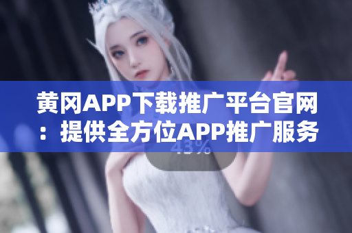 黄冈APP下载推广平台官网：提供全方位APP推广服务