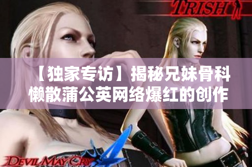 【独家专访】揭秘兄妹骨科 懒散蒲公英网络爆红的创作故事与心路历程