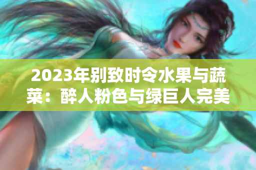 2023年别致时令水果与蔬菜：醉人粉色与绿巨人完美对比