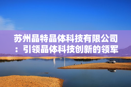 苏州晶特晶体科技有限公司：引领晶体科技创新的领军企业