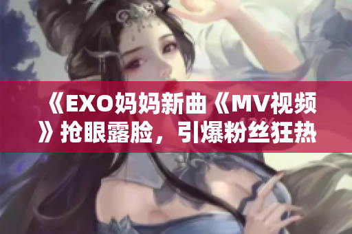 《EXO妈妈新曲《MV视频》抢眼露脸，引爆粉丝狂热！》