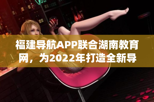 福建导航APP联合湖南教育网，为2022年打造全新导航服务(1)