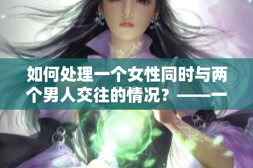 如何处理一个女性同时与两个男人交往的情况？——一位编辑的建议