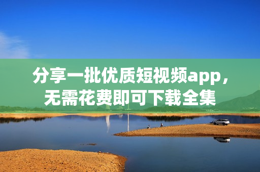 分享一批优质短视频app，无需花费即可下载全集