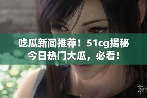 吃瓜新闻推荐！51cg揭秘今日热门大瓜，必看！