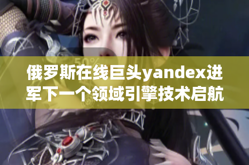 俄罗斯在线巨头yandex进军下一个领域引擎技术启航