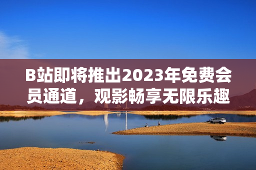 B站即将推出2023年免费会员通道，观影畅享无限乐趣