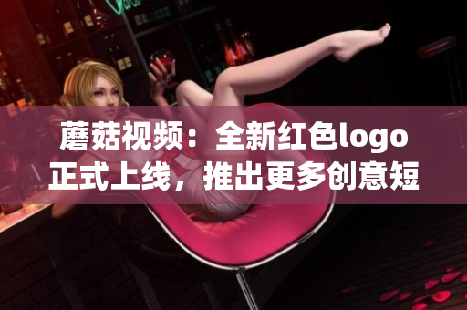 蘑菇视频：全新红色logo正式上线，推出更多创意短视频！