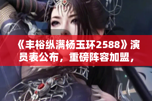 《丰裕纵满杨玉环2588》演员表公布，重磅阵容加盟，导演曝光细节