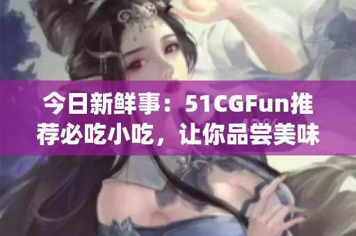 今日新鲜事：51CGFun推荐必吃小吃，让你品尝美味不走丢(1)