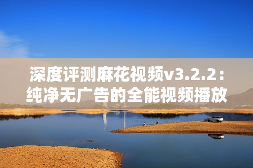 深度评测麻花视频v3.2.2：纯净无广告的全能视频播放器，值得一试！