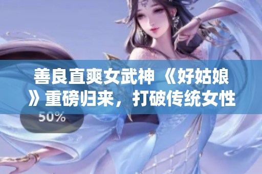 善良直爽女武神 《好姑娘》重磅归来，打破传统女性形象