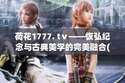 荷花1777. tⅴ——恢弘纪念与古典美学的完美融合(1)