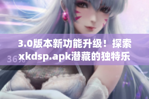 3.0版本新功能升级！探索xkdsp.apk潜藏的独特乐趣