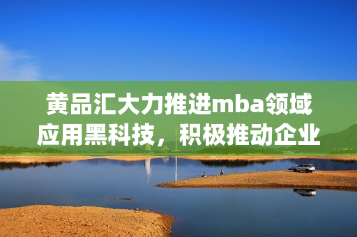 黄品汇大力推进mba领域应用黑科技，积极推动企业管理现代化(1)