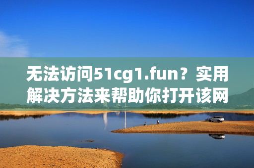 无法访问51cg1.fun？实用解决方法来帮助你打开该网站