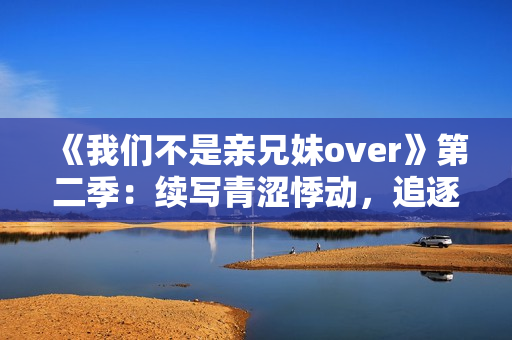 《我们不是亲兄妹over》第二季：续写青涩悸动，追逐爱情丛林