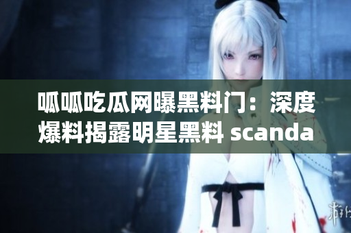 呱呱吃瓜网曝黑料门：深度爆料揭露明星黑料 scandal!(1)