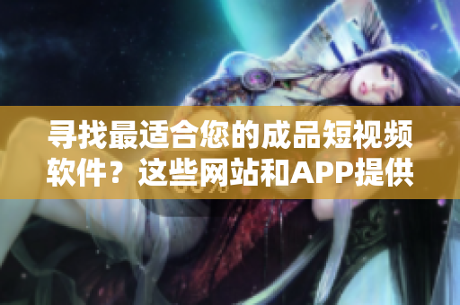 寻找最适合您的成品短视频软件？这些网站和APP提供满足您需求的最佳选择