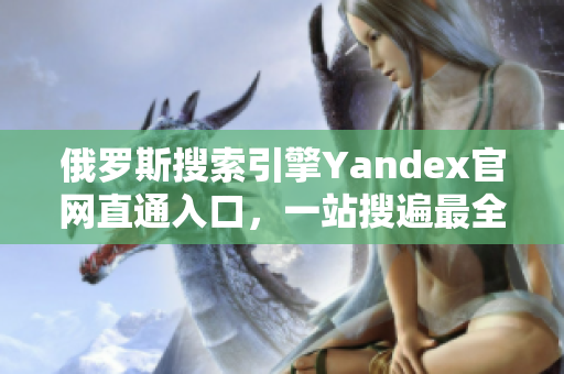 俄罗斯搜索引擎Yandex官网直通入口，一站搜遍最全俄罗斯信息