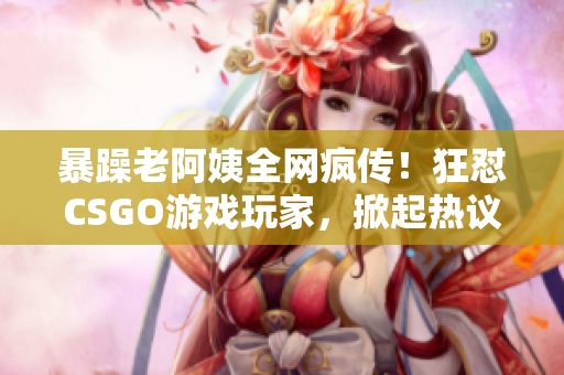 暴躁老阿姨全网疯传！狂怼CSGO游戏玩家，掀起热议风暴