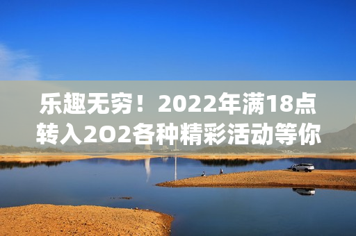 乐趣无穷！2022年满18点转入2O2各种精彩活动等你来参与(1)