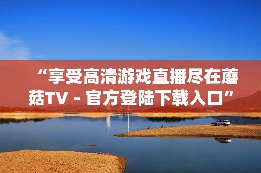 “享受高清游戏直播尽在蘑菇TV - 官方登陆下载入口”